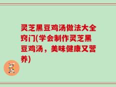 灵芝黑豆鸡汤做法大全窍门(学会制作灵芝黑豆鸡汤，美味健康又营养)