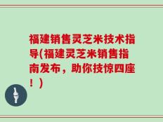 福建销售灵芝米技术指导(福建灵芝米销售指南发布，助你技惊四座！)