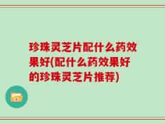 珍珠灵芝片配什么药效果好(配什么药效果好的珍珠灵芝片推荐)