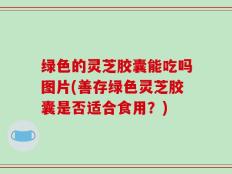 绿色的灵芝胶囊能吃吗图片(善存绿色灵芝胶囊是否适合食用？)