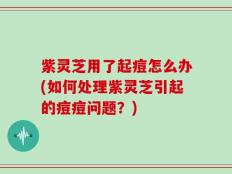 紫灵芝用了起痘怎么办(如何处理紫灵芝引起的痘痘问题？)