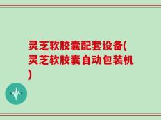 灵芝软胶囊配套设备(灵芝软胶囊自动包装机)