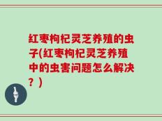 红枣枸杞灵芝养殖的虫子(红枣枸杞灵芝养殖中的虫害问题怎么解决？)