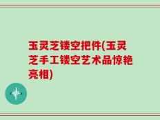 玉灵芝镂空把件(玉灵芝手工镂空艺术品惊艳亮相)