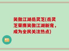 笑傲江湖岳灵芝(岳灵芝荣膺笑傲江湖新宠，成为全民关注热点)