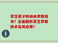 灵芝孢子粉纳米萃取技术？全面解析灵芝萃取技术及其应用？