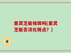 紫灵芝能祛斑吗(紫灵芝能否淡化斑点？)