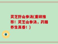 灵芝野山参汤(重磅推荐！灵芝山参汤，药膳养生真香！)