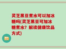 灵芝黑豆煮水可以加冰糖吗(灵芝黑豆可加冰糖煮水？解读健康饮品方式)