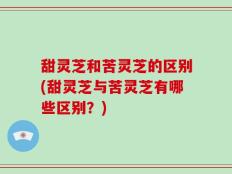 甜灵芝和苦灵芝的区别(甜灵芝与苦灵芝有哪些区别？)