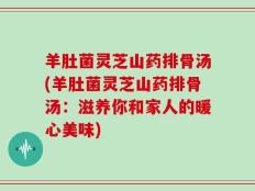 羊肚菌灵芝山药排骨汤(羊肚菌灵芝山药排骨汤：滋养你和家人的暖心美味)