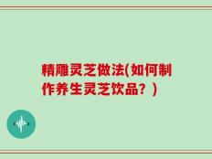 精雕灵芝做法(如何制作养生灵芝饮品？)