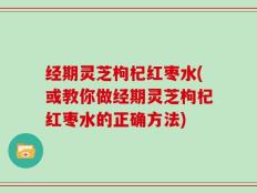 经期灵芝枸杞红枣水(或教你做经期灵芝枸杞红枣水的正确方法)