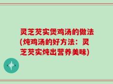 灵芝芡实煲鸡汤的做法(炖鸡汤的好方法：灵芝芡实炖出营养美味)