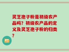 灵芝孢子粉是初级农产品吗？初级农产品的定义及灵芝孢子粉的归类？