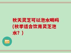 秋天灵芝可以泡水喝吗(秋季适合饮用灵芝泡水？)