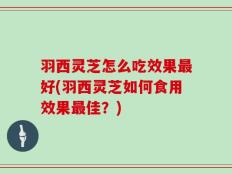 羽西灵芝怎么吃效果最好(羽西灵芝如何食用效果最佳？)