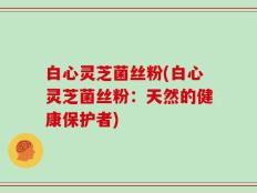 白心灵芝菌丝粉(白心灵芝菌丝粉：天然的健康保护者)