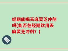 经期能喝天麻灵芝冲剂吗(能否在经期饮用天麻灵芝冲剂？)