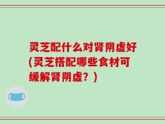灵芝配什么对肾阴虚好(灵芝搭配哪些食材可缓解肾阴虚？)