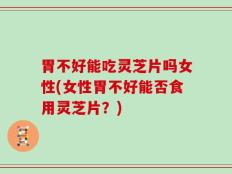 胃不好能吃灵芝片吗女性(女性胃不好能否食用灵芝片？)