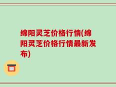 绵阳灵芝价格行情(绵阳灵芝价格行情最新发布)