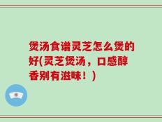 煲汤食谱灵芝怎么煲的好(灵芝煲汤，口感醇香别有滋味！)