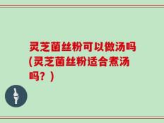灵芝菌丝粉可以做汤吗(灵芝菌丝粉适合煮汤吗？)