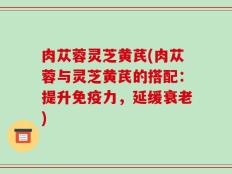 肉苁蓉灵芝黄芪(肉苁蓉与灵芝黄芪的搭配：提升免疫力，延缓衰老)