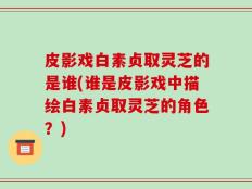 皮影戏白素贞取灵芝的是谁(谁是皮影戏中描绘白素贞取灵芝的角色？)