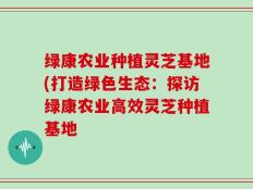 绿康农业种植灵芝基地(打造绿色生态：探访绿康农业高效灵芝种植基地