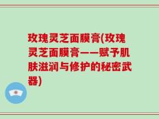 玫瑰灵芝面膜膏(玫瑰灵芝面膜膏——赋予肌肤滋润与修护的秘密武器)