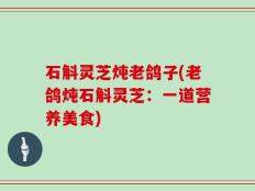 石斛灵芝炖老鸽子(老鸽炖石斛灵芝：一道营养美食)