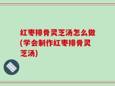 红枣排骨灵芝汤怎么做(学会制作红枣排骨灵芝汤)