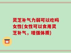 灵芝补气力弱可以吃吗女性(女性可以食用灵芝补气，增强体质)