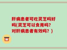 肝病患者可吃灵芝吗好吗(灵芝可以食用吗？对肝病患者有效吗？)