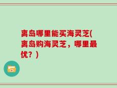 离岛哪里能买海灵芝(离岛购海灵芝，哪里最优？)