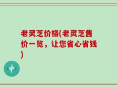 老灵芝价格(老灵芝售价一览，让您省心省钱)