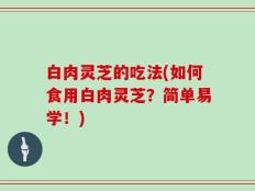 白肉灵芝的吃法(如何食用白肉灵芝？简单易学！)