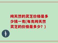 纯天然的灵芝价格是多少钱一克(每克纯天然灵芝的价格是多少？)