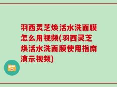 羽西灵芝焕活水洗面膜怎么用视频(羽西灵芝焕活水洗面膜使用指南演示视频)