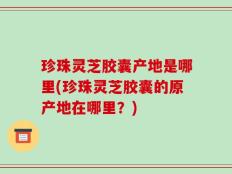 珍珠灵芝胶囊产地是哪里(珍珠灵芝胶囊的原产地在哪里？)