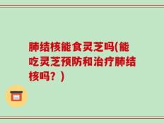 肺结核能食灵芝吗(能吃灵芝预防和治疗肺结核吗？)