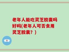 老年人能吃灵芝胶囊吗好吗(老年人可否食用灵芝胶囊？)