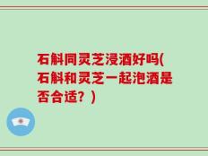 石斛同灵芝浸酒好吗(石斛和灵芝一起泡酒是否合适？)