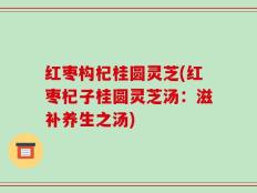 红枣构杞桂圆灵芝(红枣杞子桂圆灵芝汤：滋补养生之汤)
