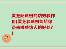 灵芝配葛根的功效和作用(灵芝和葛根能给你带来哪些惊人的好处？)
