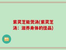 紫灵芝能煲汤(紫灵芝汤：滋养身体的佳品)