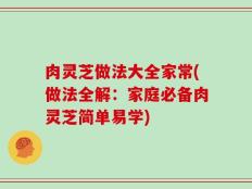 肉灵芝做法大全家常(做法全解：家庭必备肉灵芝简单易学)