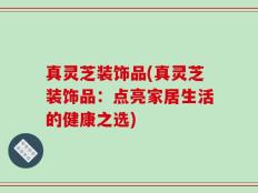 真灵芝装饰品(真灵芝装饰品：点亮家居生活的健康之选)